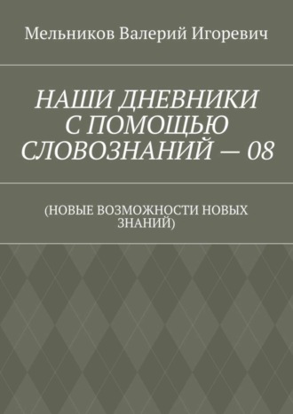 Валерий Игоревич Мельников. НАШИ ДНЕВНИКИ С ПОМОЩЬЮ СЛОВОЗНАНИЙ – 08. (НОВЫЕ ВОЗМОЖНОСТИ НОВЫХ ЗНАНИЙ)