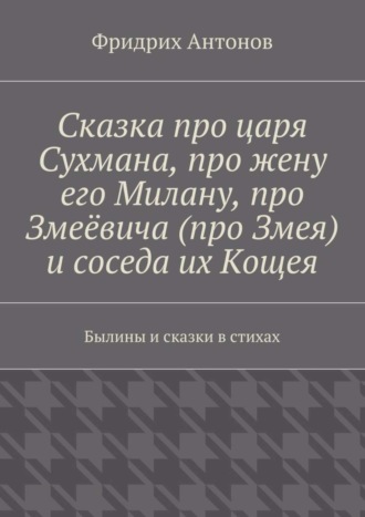 Фридрих Антонов. Сказка про царя Сухмана, про жену его Милану, про Змеёвича (про Змея) и соседа их Кощея. Былины и сказки в стихах