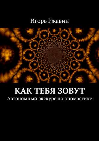 Игорь Николаевич Ржавин. Как тебя зовут. Автономный экскурс по ономастике