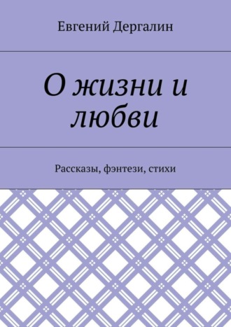 Евгений Андреевич Дергалин. О жизни и любви. Рассказы, фэнтези, стихи