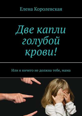 Елена Королевская. Две капли голубой крови! Или я ничего не должна тебе, мама