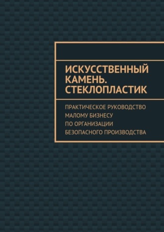 Обложка книги «Искусственный камень. Стеклопластик. Практическое руководство малому бизнесу по организации безопасного производства»