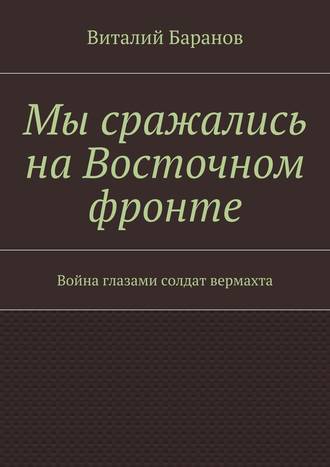 Виталий Баранов. Мы сражались на Восточном фронте. Война глазами солдат вермахта