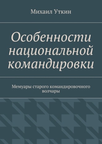 Михаил Уткин. Особенности национальной командировки. Мемуары старого командировочного волчары