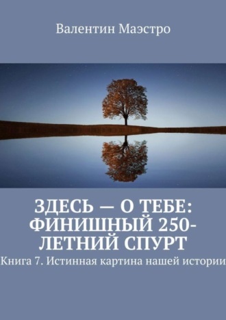 Валентин Маэстро. Здесь – о тебе: финишный 250-летний спурт. Книга 7. Истинная картина нашей истории