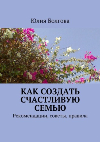 Юлия Болгова. Как создать счастливую семью. Рекомендации, советы, правила