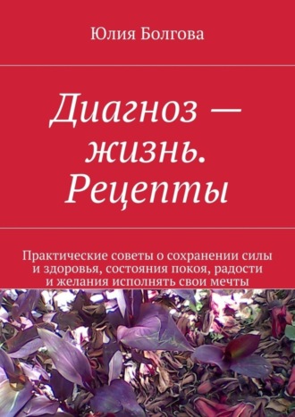 Юлия Болгова. Диагноз – жизнь. Рецепты. Практические советы о сохранении силы и здоровья, состояния покоя, радости и желания исполнять свои мечты