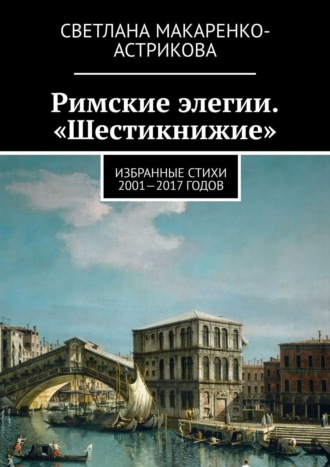 Светлана Анатольевна Макаренко-Астрикова. Римские элегии. «Шестикнижие». Избранные стихи 2001—17 годов