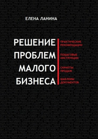 Елена Ланина. Решение проблем малого бизнеса. Практические рекомендации. Пошаговые инструкции. Скрипты продаж. Шаблоны документов