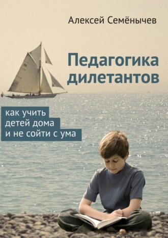 Алексей Семёнычев. Педагогика дилетантов. Как учить детей дома и не сойти с ума