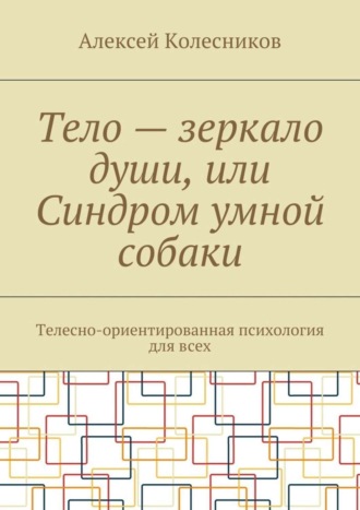 Алексей Колесников. Тело – зеркало души, или Синдром умной собаки. Телесно-ориентированная психология для всех