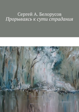 Сергей А. Белорусов. Прорываясь к сути страдания. Психотерапевтические диалоги врача с душевно-страждущими (депрессии, неврозы, стрессовые декомпенсации патологических личностей)