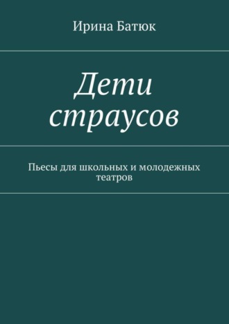 Ирина Викторовна Батюк. Дети страусов. Пьесы для школьных и молодежных театров