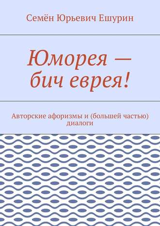 Семён Юрьевич Ешурин. Юморея – бич еврея! Авторские афоризмы и (большей частью) диалоги