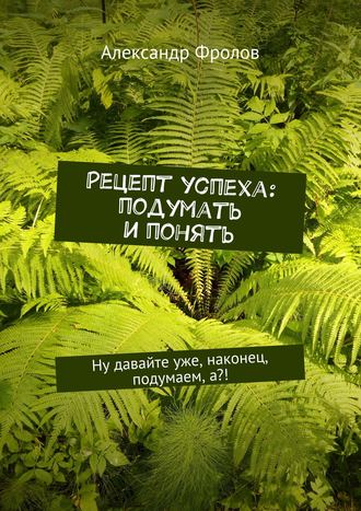 Александр Фролов. Рецепт успеха: подумать и понять. Ну давайте уже, наконец, подумаем, а?!