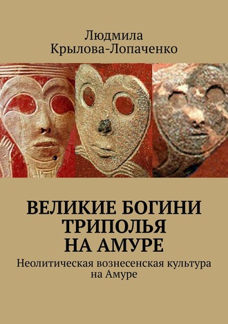 Людмила Крылова-Лопаченко. Великие богини Триполья на Амуре. Неолитическая вознесенская культура на Амуре