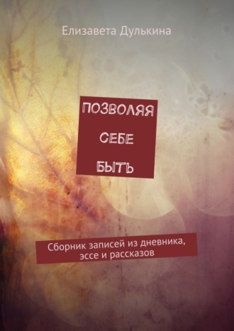 Елизавета Дулькина. Позволяя себе быть. Сборник записей из дневника, эссе и рассказов