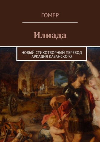 Гомер. Илиада. Новый стихотворный перевод Аркадия Казанского