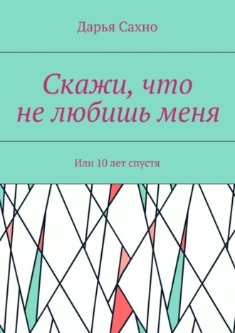 Дарья Сахно. Скажи, что не любишь меня. Или 10 лет спустя