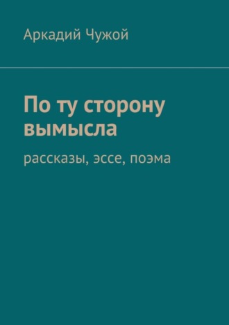 Аркадий Чужой. По ту сторону вымысла. Рассказы, эссе, поэма