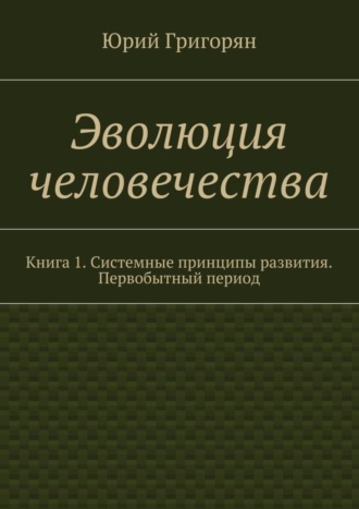 Юрий Христофорович Григорян. Эволюция человечества. Книга 1. Системные принципы развития. Первобытный период