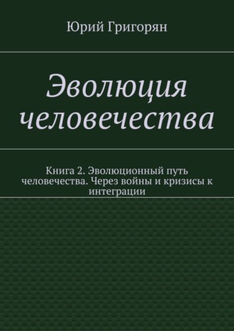 Юрий Христофорович Григорян. Эволюция человечества. Книга 2. Эволюционный путь человечества. Через войны и кризисы к интеграции