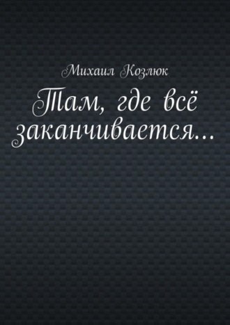 Михаил Козлюк. Там, где всё заканчивается…