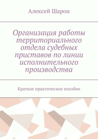 Алексей Алексеевич Шарон. Организация работы территориального отдела судебных приставов по линии исполнительного производства. Краткое практическое пособие