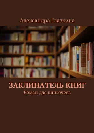 Александра Глазкина. Заклинатель книг. Роман для книгочеев