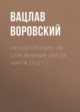 Вацлав Воровский. Между прочим. Не отрезвление ли? (23 марта 1912 г.)