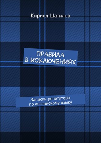 Кирилл Шатилов. Правила в исключениях. Записки репетитора по английскому языку