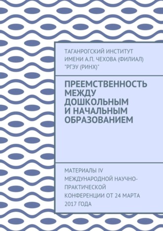 Таганрогский институт имени А. П. Чехова (филиал) «РГЭУ (РИНХ)». Преемственность между дошкольным и начальным образованием. Материалы IV Международной научно-практической конференции от 24 марта 2017 года