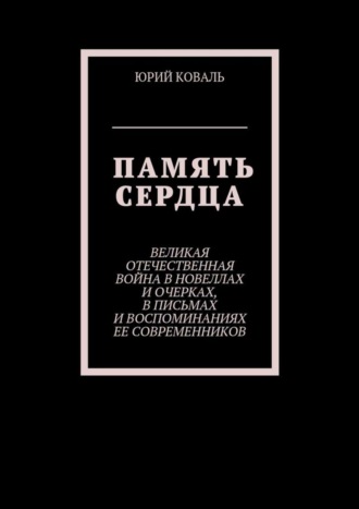 Юрий Никифорович Коваль. Память сердца. Великая Отечественная Война в новеллах и очерках, в письмах и воспоминаниях её современников