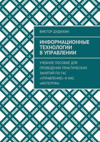 Виктор Владимирович Дудихин. Информационные технологии в управлении. Учебное пособие для проведения практических занятий по ГАС «Управление» и ИАС «Интегрум»