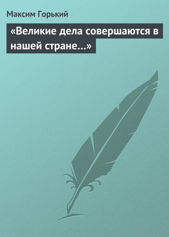 Максим Горький. «Великие дела совершаются в нашей стране…»