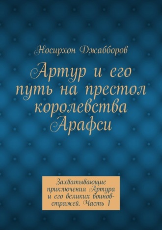 Обложка книги «Артур и его путь на престол королевства Арафси. Захватывающие приключения Артура и его великих воинов-стражей. Часть 1»