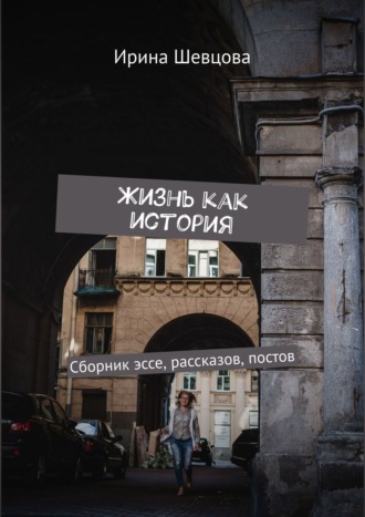 Ирина Шевцова. Жизнь как история. Сборник эссе, рассказов, постов