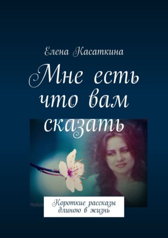 Елена Касаткина. Мне есть что вам сказать. Короткие рассказы длиною в жизнь