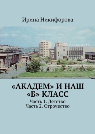 Обложка книги ««Академ» и наш «Б» класс. Часть 1. Детство. Часть 2. Отрочество»