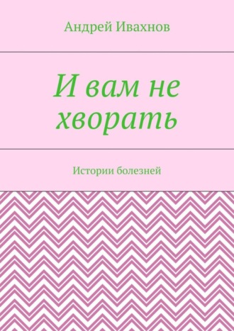 Андрей Ивахнов. И вам не хворать. Истории болезней