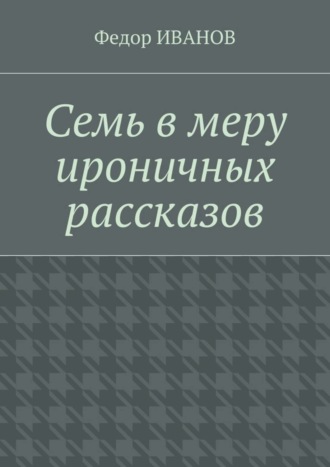 Федор Иванов. Семь в меру ироничных рассказов