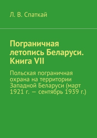 Леонид Спаткай. Пограничная летопись Беларуси. Книга VII. Польская пограничная охрана на территории Западной Беларуси (март 1921 г. – сентябрь 1939 г.)