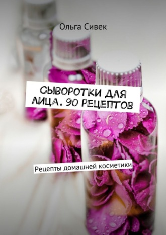 Сыворотки для лица. 90 рецептов. Рецепты домашней косметики. Ольга Сивек