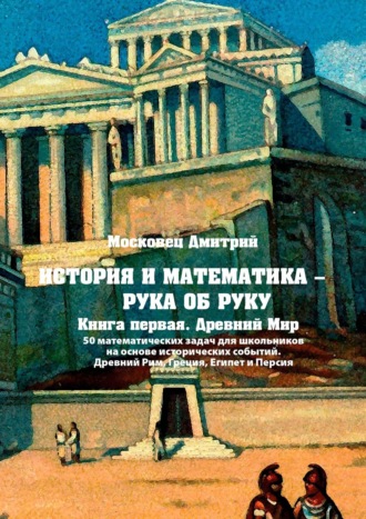 Дмитрий Московец. История и математика – рука об руку. Книга первая. Древний Мир. 50 математических задач для школьников на основе исторических событий. Древний Рим, Греция, Египет и Персия