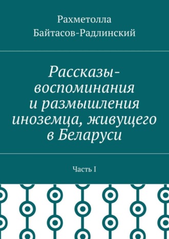 Рахметолла Рахимжанович Байтасов-Радлинский. Рассказы-воспоминания и размышления иноземца, живущего в Беларуси. Часть I