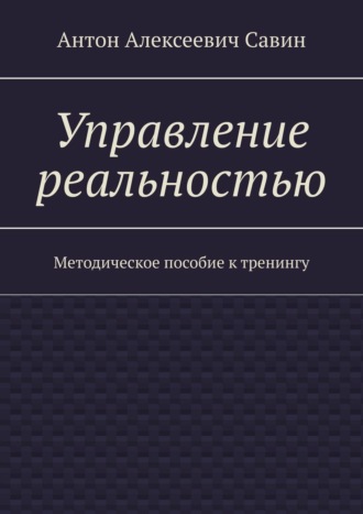 Антон Алексеевич Савин. Управление реальностью. Методическое пособие к тренингу