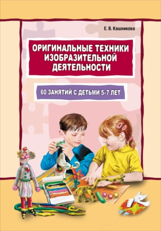 Елена Кашникова. Оригинальные техники изобразительной деятельности. 60 занятий с детьми 5–7 лет. Пособие для воспитателей и внимательных родителей