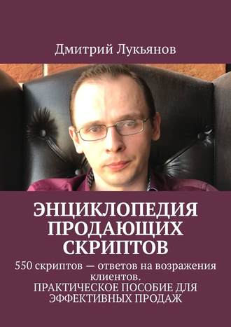 Дмитрий Лукьянов. Энциклопедия продающих скриптов. 550 скриптов – ответов на возражения клиентов. ПРАКТИЧЕСКОЕ ПОСОБИЕ ДЛЯ ЭФФЕКТИВНЫХ ПРОДАЖ