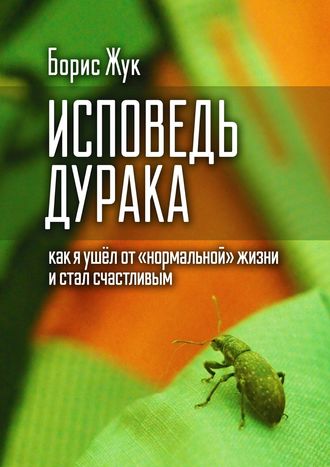 Борис Жук. Исповедь дурака. Как я ушёл от «нормальной» жизни и стал счастливым