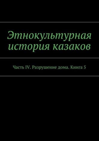 Обложка книги «Этнокультурная история казаков. Часть IV. Разрушение дома. Книга 5»